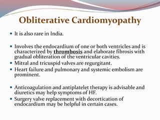 Obliterative Cardiomyopathy
 It is also rare in India.
 Involves the endocardium of one or both ventricles and is
characterized by thrombosis and elaborate fibrosis with
gradual obliteration of the ventricular cavities.
 Mitral and tricuspid valves are regurgitant.
 Heart failure and pulmonary and systemic embolism are
prominent.
 Anticoagulation and antiplatelet therapy is advisable and
diuretics may help symptoms of HF.
 Surgery valve replacement with decortication of
endocardium may be helpful in certain cases.
 