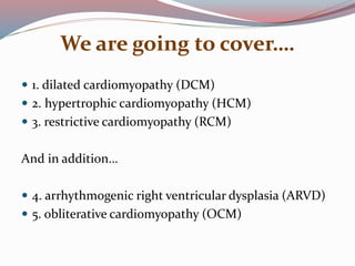 We are going to cover….
 1. dilated cardiomyopathy (DCM)
 2. hypertrophic cardiomyopathy (HCM)
 3. restrictive cardiomyopathy (RCM)
And in addition…
 4. arrhythmogenic right ventricular dysplasia (ARVD)
 5. obliterative cardiomyopathy (OCM)
 