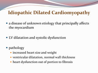 Idiopathic Dilated Cardiomyopathy
 a disease of unknown etiology that principally affects
the myocardium
 LV dilatation and systolic dysfunction
 pathology
 increased heart size and weight
 ventricular dilatation, normal wall thickness
 heart dysfunction out of portion to fibrosis
 