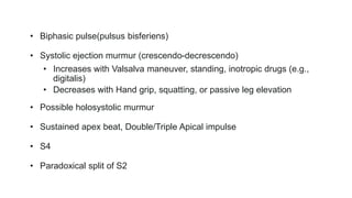 • Biphasic pulse(pulsus bisferiens)
• Systolic ejection murmur (crescendo-decrescendo)
• Increases with Valsalva maneuver, standing, inotropic drugs (e.g.,
digitalis)
• Decreases with Hand grip, squatting, or passive leg elevation
• Possible holosystolic murmur
• Sustained apex beat, Double/Triple Apical impulse
• S4
• Paradoxical split of S2
 