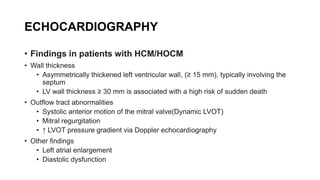 ECHOCARDIOGRAPHY
• Findings in patients with HCM/HOCM
• Wall thickness
• Asymmetrically thickened left ventricular wall, (≥ 15 mm), typically involving the
septum
• LV wall thickness ≥ 30 mm is associated with a high risk of sudden death
• Outflow tract abnormalities
• Systolic anterior motion of the mitral valve(Dynamic LVOT)
• Mitral regurgitation
• ↑ LVOT pressure gradient via Doppler echocardiography
• Other findings
• Left atrial enlargement
• Diastolic dysfunction
 