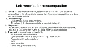  Definition: rare inherited cardiomyopathy which is associated with structural
abnormalities of the left ventricular myocardium (prominent trabeculations and deep
intertrabecular recesses)
 Clinical findings
• Signs of heart failure and arrhythmia
• Thromboembolic phenomena(stroke, mesenteric ischemia)
 Diagnostics:
•ECHO and/or cardiac MRI: LV wall thickening, prominent trabecular meshwork,
detection of abnormal flow (within the deep intertrabecular recesses)
 Treatment: no causal treatment available
• Avoid intense physical exertion
• Symptomatic treatment of complications (e.g., heart failure)
• Prevention of thromboembolism
• AICD
• Heart transplant
• Family and genetic counseling
Left ventricular noncompaction
 