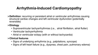 Arrhythmia-Induced Cardiomyopathy
Definition: recurring or persistent atrial or ventricular arrhythmias causing
structural cardiac changes and left ventricular dysfunction (potentially
reversible)
Etiology
• Supraventricular tachyarrhythmias (i.e., atrial fibrillation, atrial flutter)
• Ventricular tachyarrhythmia
• Atrial or ventricular ectopy (with or without tachycardia)
Clinical features
• Signs of underlying arrhythmia (e.g., palpitations, syncope)
• Signs of left heart failure (e.g., dyspnea, chest pain, pulmonary edema)
 