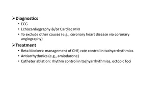 Diagnostics
• ECG
• Echocardiography &/or Cardiac MRI
• To exclude other causes (e.g., coronary heart disease via coronary
angiography)
Treatment
• Beta blockers: management of CHF, rate control in tachyarrhythmias
• Antiarrhythmics (e.g., amiodarone)
• Catheter ablation: rhythm control in tachyarrhythmias, ectopic foci
 