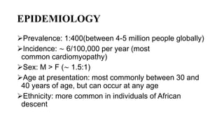 EPIDEMIOLOGY
Prevalence: 1:400(between 4-5 million people globally)
Incidence: ∼ 6/100,000 per year (most
common cardiomyopathy)
Sex: M > F (∼ 1.5:1)
Age at presentation: most commonly between 30 and
40 years of age, but can occur at any age
Ethnicity: more common in individuals of African
descent
 