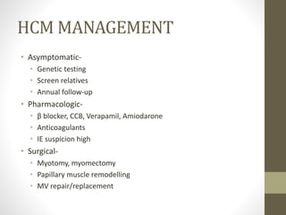 HCM MANAGEMENT
• Asymptomatic-
• Genetic testing
• Screen relatives
• Annual follow-up
• Pharmacologic-
• β blocker, CCB, Verapamil, Amiodarone
• Anticoagulants
• IE suspicion high
• Surgical-
• Myotomy, myomectomy
• Papillary muscle remodelling
• MV repair/replacement
 