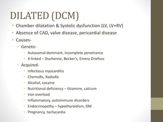 DILATED (DCM)
• Chamber dilatation & Systolic dysfunction (LV, LV+RV)
• Absence of CAD, valve disease, pericardial disease
• Causes-
• Genetic-
• Autosomal dominant, incomplete penetrance
• X-linked – Duchenne, Becker’s, Emery Driefuss
• Acquired-
• Infectious myocarditis
• ChemoRx, RadioRx
• Alcohol, cocaine
• Nutritional deficiency – thiamine, calcium
• Iron overload
• Inflammatory, autoimmune disorders
• Endocrinopathy – hypothyroidism, DM
• Pregnancy, tachycardia
 