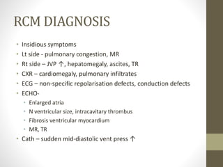 RCM DIAGNOSIS
• Insidious symptoms
• Lt side - pulmonary congestion, MR
• Rt side – JVP ↑, hepatomegaly, ascites, TR
• CXR – cardiomegaly, pulmonary infiltrates
• ECG – non-specific repolarisation defects, conduction defects
• ECHO-
• Enlarged atria
• N ventricular size, intracavitary thrombus
• Fibrosis ventricular myocardium
• MR, TR
• Cath – sudden mid-diastolic vent press ↑
 