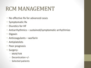 RCM MANAGEMENT
• No effective Rx for advanced cases
• Symptomatic Rx
• Diuretics for HF
• Antiarrhythmics – sustained/symptomatic arrhythmias
• Digoxin
• Anticoagulants – warfarin
• Antiplatelets
• Poor prognosis
• Surgery-
• MVR/TVR
• Decortication +/-
• Selected patients
 