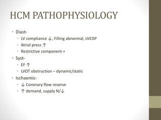 HCM PATHOPHYSIOLOGY
• Diast-
• LV compliance ↓, Filling abnormal, LVEDP
• Atrial press ↑
• Restrictive component +
• Syst-
• EF ↑
• LVOT obstruction – dynamic/static
• Ischaemic-
• ↓ Coronary flow reserve
• ↑ demand, supply N/↓
 