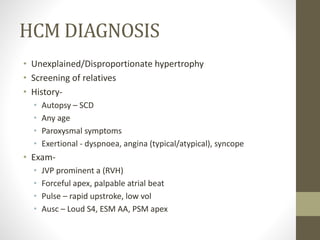 HCM DIAGNOSIS
• Unexplained/Disproportionate hypertrophy
• Screening of relatives
• History-
• Autopsy – SCD
• Any age
• Paroxysmal symptoms
• Exertional - dyspnoea, angina (typical/atypical), syncope
• Exam-
• JVP prominent a (RVH)
• Forceful apex, palpable atrial beat
• Pulse – rapid upstroke, low vol
• Ausc – Loud S4, ESM AA, PSM apex
 