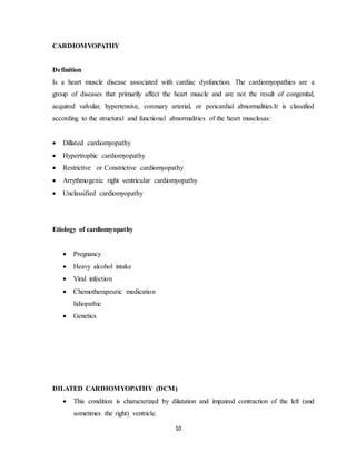 10
CARDIOMYOPATHY
Definition
Is a heart muscle disease associated with cardiac dysfunction. The cardiomyopathies are a
group of diseases that primarily affect the heart muscle and are not the result of congenital,
acquired valvular, hypertensive, coronary arterial, or pericardial abnormalities.It is classified
according to the structural and functional abnormalities of the heart musclesas:
 Dillated cardiomyopathy
 Hypertrophic cardiomyopathy
 Restrictive or Constrictive cardiomyopathy
 Arrythmogenic right ventricular cardiomyopathy
 Unclassified cardiomyopathy
Etiology of cardiomyopathy
 Pregnancy
 Heavy alcohol intake
 Viral infection
 Chemotherapeutic medication
Iidiopathic
 Genetics
DILATED CARDIOMYOPATHY (DCM)
 This condition is characterized by dilatation and impaired contraction of the left (and
sometimes the right) ventricle.
 
