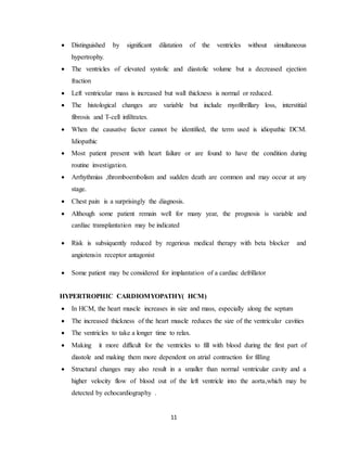 11
 Distinguished by significant dilatation of the ventricles without simultaneous
hypertrophy.
 The ventricles of elevated systolic and diastolic volume but a decreased ejection
fraction
 Left ventricular mass is increased but wall thickness is normal or reduced.
 The histological changes are variable but include myofibrillary loss, interstitial
fibrosis and T-cell infiltrates.
 When the causative factor cannot be identified, the term used is idiopathic DCM.
Idiopathic
 Most patient present with heart failure or are found to have the condition during
routine investigation.
 Arrhythmias ,thromboembolism and sudden death are common and may occur at any
stage.
 Chest pain is a surprisingly the diagnosis.
 Although some patient remain well for many year, the prognosis is variable and
cardiac transplantation may be indicated
 Risk is subsiquently reduced by regerious medical therapy with beta blocker and
angiotensin receptor antagonist
 Some patient may be considered for implantation of a cardiac defrillator
HYPERTROPHIC CARDIOMYOPATHY( HCM)
 In HCM, the heart muscle increases in size and mass, especially along the septum
 The increased thickness of the heart muscle reduces the size of the ventricular cavities
 The ventricles to take a longer time to relax.
 Making it more difficult for the ventricles to fill with blood during the first part of
diastole and making them more dependent on atrial contraction for filling
 Structural changes may also result in a smaller than normal ventricular cavity and a
higher velocity flow of blood out of the left ventricle into the aorta,which may be
detected by echocardiography .
 