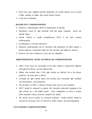 12
 HCM may cause significant diastolic dysfunction, but systolic function can be normal
or high, resulting in a higher than normal ejection fraction
 It may also be idiopathic
RESTRICTIVE CARDIOMYOPATHY
 Restrictive cardiomyopathy (RCM) is characterized by diastolic.
 Dysfunction caused by rigid ventricular walls that impair ventricular stretch and
diastolic filling .
 Systolic function is usually normal.Because RCM is the least common
cardiomyopathy.
 Its pathogenesis is the least understood
 Restrictive cardiomyopathy can be associated with amyloidosis (in which amyloid, a
protein substance, is deposited within the cell) and other such infiltrative diseases.
 However, the cause is unknown in most cases (ie, idiopathic).
ARRHYTHMOGENIC RIGHT VENTRICULAR CARDIOMYOPATHY
 ARVC occurs when the myocardium of the right ventricle is progressively infiltrated
and replaced by fibrous scar and adipose tissue.
 Initially, only localized areas of the right ventricle are affected, but as the disease
progresses, the entire heart is affected.
 Eventually, the right ventricle dilates and develops poor contractility right ventricular
wall abnormalities, and dysrhythmias
 The prevalence of ARVC is unknown because many cases are not recognized.
 ARVC should be suspected in patients with ventricular tachycardia originating in the
right ventricle (ie, a left bundle branch block configuration on ECG) or sudden
death, especially among previously symptom-free athlete.
 The disease may be genetic (ie, autosomal dominant) . Family members should be
screened for the disease with a 12-lead ECG, Holter monitor, and echocardiography.
UNCLASSIFIED CARDIOMYOPATHIES
 