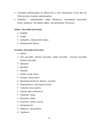 13
 Unclassified cardiomyopathies are different from or have characteristics of more than one
of the previously described cardiomyopathies.
 Unclassified cardiomyopathies include fibroelastosis, noncompacted myocardium,
systolic dysfunction with minimal dilation, and mitochondrial involvement
Primary Myocardial Involvement
 Idiopathic
 Familial
 Eosinophilic endomyocardial disease
 Endomyocardial fibrosis
Secondary Myocardial Involvement
 Infective
 Viral myocarditis, Bacterial myocarditis ,Fungal myocarditis , Protozoal myocarditis
Metazoal myocarditis
 Spirochetal
 Rickettsial
 Metabolic
 Familial storage disease
 Glycogen storage disease
 Mucopolysaccharidoses( thickness secreation)
 Hemochromatosis (Iron deposit in body)
 Connective tissue disorders
 Systemic lupus erythematosus
 Polyarteritis nodosa
 Rheumatoid arthritis
 Progressive systemic sclerosis
 Dermatomyositis
 Infiltrations and granulomas
 Amyloidosis
 