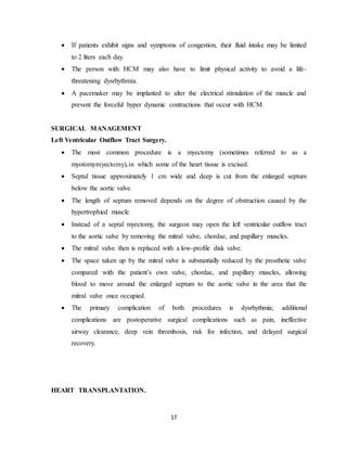 17
 If patients exhibit signs and symptoms of congestion, their fluid intake may be limited
to 2 liters each day.
 The person with HCM may also have to limit physical activity to avoid a life-
threatening dysrhythmia.
 A pacemaker may be implanted to alter the electrical stimulation of the muscle and
prevent the forceful hyper dynamic contractions that occur with HCM.
SURGICAL MANAGEMENT
Left Ventricular Outflow Tract Surgery.
 The most common procedure is a myectomy (sometimes referred to as a
myotomymyectomy),in which some of the heart tissue is excised.
 Septal tissue approximately 1 cm wide and deep is cut from the enlarged septum
below the aortic valve.
 The length of septum removed depends on the degree of obstruction caused by the
hypertrophied muscle.
 Instead of a septal myectomy, the surgeon may open the left ventricular outflow tract
to the aortic valve by removing the mitral valve, chordae, and papillary muscles.
 The mitral valve then is replaced with a low-profile disk valve.
 The space taken up by the mitral valve is substantially reduced by the prosthetic valve
compared with the patient’s own valve, chordae, and papillary muscles, allowing
blood to move around the enlarged septum to the aortic valve in the area that the
mitral valve once occupied.
 The primary complication of both procedures is dysrhythmia; additional
complications are postoperative surgical complications such as pain, ineffective
airway clearance, deep vein thrombosis, risk for infection, and delayed surgical
recovery.
HEART TRANSPLANTATION.
 
