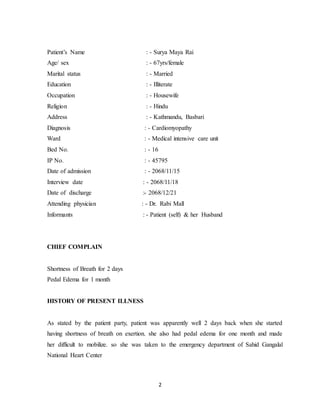 2
Patient’s Name : - Surya Maya Rai
Age/ sex : - 67yrs/female
Marital status : - Married
Education : - Illiterate
Occupation : - Housewife
Religion : - Hindu
Address : - Kathmandu, Basbari
Diagnosis : - Cardiomyopathy
Ward : - Medical intensive care unit
Bed No. : - 16
IP No. : - 45795
Date of admission : - 2068/11/15
Interview date : - 2068/11/18
Date of discharge :- 2068/12/21
Attending physician : - Dr. Rabi Mall
Informants : - Patient (self) & her Husband
CHIEF COMPLAIN
Shortness of Breath for 2 days
Pedal Edema for 1 month
HISTORY OF PRESENT ILLNESS
As stated by the patient party, patient was apparently well 2 days back when she started
having shortness of breath on exertion. she also had pedal edema for one month and made
her difficult to mobilize. so she was taken to the emergency department of Sahid Gangalal
National Heart Center
 