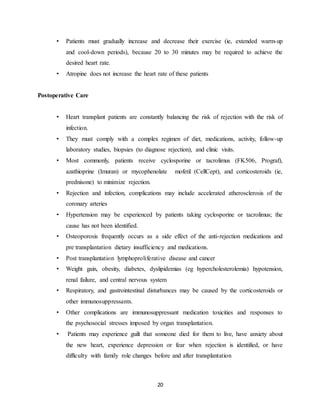 20
• Patients must gradually increase and decrease their exercise (ie, extended warm-up
and cool-down periods), because 20 to 30 minutes may be required to achieve the
desired heart rate.
• Atropine does not increase the heart rate of these patients
Postoperative Care
• Heart transplant patients are constantly balancing the risk of rejection with the risk of
infection.
• They must comply with a complex regimen of diet, medications, activity, follow-up
laboratory studies, biopsies (to diagnose rejection), and clinic visits.
• Most commonly, patients receive cyclosporine or tacrolimus (FK506, Prograf),
azathioprine (Imuran) or mycophenolate mofetil (CellCept), and corticosteroids (ie,
prednisone) to minimize rejection.
• Rejection and infection, complications may include accelerated atherosclerosis of the
coronary arteries
• Hypertension may be experienced by patients taking cyclosporine or tacrolimus; the
cause has not been identified.
• Osteoporosis frequently occurs as a side effect of the anti-rejection medications and
pre transplantation dietary insufficiency and medications.
• Post transplantation lymphoproliferative disease and cancer
• Weight gain, obesity, diabetes, dyslipidemias (eg hypercholesterolemia) hypotension,
renal failure, and central nervous system
• Respiratory, and gastrointestinal disturbances may be caused by the corticosteroids or
other immunosuppressants.
• Other complications are immunosuppressant medication toxicities and responses to
the psychosocial stresses imposed by organ transplantation.
• Patients may experience guilt that someone died for them to live, have anxiety about
the new heart, experience depression or fear when rejection is identified, or have
difficulty with family role changes before and after transplantation
 