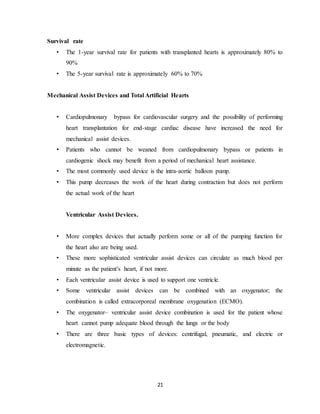 21
Survival rate
• The 1-year survival rate for patients with transplanted hearts is approximately 80% to
90%
• The 5-year survival rate is approximately 60% to 70%
Mechanical Assist Devices and Total Artificial Hearts
• Cardiopulmonary bypass for cardiovascular surgery and the possibility of performing
heart transplantation for end-stage cardiac disease have increased the need for
mechanical assist devices.
• Patients who cannot be weaned from cardiopulmonary bypass or patients in
cardiogenic shock may benefit from a period of mechanical heart assistance.
• The most commonly used device is the intra-aortic balloon pump.
• This pump decreases the work of the heart during contraction but does not perform
the actual work of the heart
Ventricular Assist Devices.
• More complex devices that actually perform some or all of the pumping function for
the heart also are being used.
• These more sophisticated ventricular assist devices can circulate as much blood per
minute as the patient’s heart, if not more.
• Each ventricular assist device is used to support one ventricle.
• Some ventricular assist devices can be combined with an oxygenator; the
combination is called extracorporeal membrane oxygenation (ECMO).
• The oxygenator– ventricular assist device combination is used for the patient whose
heart cannot pump adequate blood through the lungs or the body
• There are three basic types of devices: centrifugal, pneumatic, and electric or
electromagnetic.
 