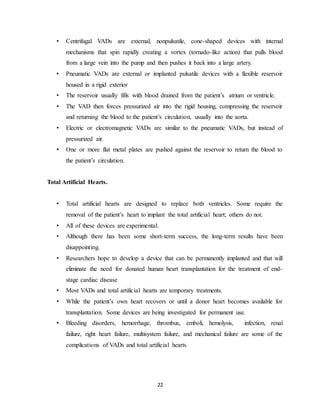 22
• Centrifugal VADs are external, nonpulsatile, cone-shaped devices with internal
mechanisms that spin rapidly creating a vortex (tornado-like action) that pulls blood
from a large vein into the pump and then pushes it back into a large artery.
• Pneumatic VADs are external or implanted pulsatile devices with a flexible reservoir
housed in a rigid exterior
• The reservoir usually fills with blood drained from the patient’s atrium or ventricle.
• The VAD then forces pressurized air into the rigid housing, compressing the reservoir
and returning the blood to the patient’s circulation, usually into the aorta.
• Electric or electromagnetic VADs are similar to the pneumatic VADs, but instead of
pressurized air.
• One or more flat metal plates are pushed against the reservoir to return the blood to
the patient’s circulation.
Total Artificial Hearts.
• Total artificial hearts are designed to replace both ventricles. Some require the
removal of the patient’s heart to implant the total artificial heart; others do not.
• All of these devices are experimental.
• Although there has been some short-term success, the long-term results have been
disappointing.
• Researchers hope to develop a device that can be permanently implanted and that will
eliminate the need for donated human heart transplantation for the treatment of end-
stage cardiac disease
• Most VADs and total artificial hearts are temporary treatments.
• While the patient’s own heart recovers or until a donor heart becomes available for
transplantation. Some devices are being investigated for permanent use.
• Bleeding disorders, hemorrhage, thrombus, emboli, hemolysis, infection, renal
failure, right heart failure, multisystem failure, and mechanical failure are some of the
complications of VADs and total artificial hearts
 