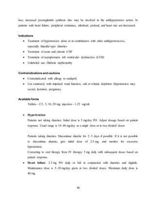 30
loss; increased prostaglandin synthesis also may be involved in the antihypertensive action. In
patients with heart failure, peripheral resistance, afterload, preload, and heart size are decreased.
Indications
 Treatment of hypertension alone or in combination with other antihypertensives,
especially thiazide-type diuretics
 Treatment of acute and chronic CHF
 Treatment of asymptomatic left ventricular dysfunction (LVD)
 Unlabeled use: Diabetic nephropathy
Contraindications and cautions
 Contraindicated with allergy to enalapril.
 Use cautiously with impaired renal function; salt or volume depletion (hypotension may
occur); lactation, pregnancy.
Available forms
Tablets—2.5, 5, 10, 20 mg; injection—1.25 mg/mL
 Hypertension:
Patients not taking diuretics: Initial dose is 5 mg/day PO. Adjust dosage based on patient
response. Usual range is 10–40 mg/day as a single dose or in two divided doses
.
Patients taking diuretics: Discontinue diuretic for 2–3 days if possible. If it is not possible
to discontinue diuretic, give initial dose of 2.5 mg, and monitor for excessive
hypotension.
Converting to oral therapy from IV therapy: 5 mg daily with subsequent doses based on
patient response.
 Heart failure: 2.5 mg PO daily or bid in conjunction with diuretics and digitalis.
Maintenance dose is 5–20 mg/day given in two divided doses. Maximum daily dose is
40 mg.
 