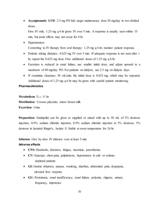 31
 Asymptomatic LVD: 2.5 mg PO bid; target maintenance dose 20 mg/day in two divided
doses.
Give IV only. 1.25 mg q 6 hr given IV over 5 min. A response is usually seen within 15
min, but peak effects may not occur for 4 hr.
 Hypertension:
Converting to IV therapy from oral therapy: 1.25 mg q 6 hr; monitor patient response.
 Patients taking diuretics: 0.625 mg IV over 5 min. If adequate response is not seen after 1
hr, repeat the 0.625-mg dose. Give additional doses of 1.25 mg q 6 hr.
 Excretion is reduced in renal failure; use smaller initial dose, and adjust upward to a
maximum of 40 mg/day PO. For patients on dialysis, use 2.5 mg on dialysis days.
 If creatinine clearance 30 mL/min, the initial dose is 0.625 mg, which may be repeated.
Additional doses of 1.25 mg q 6 hr may be given with careful patient monitoring.
Pharmacokinetics
Metabolism: T1/2: 11 hr
Distribution: Crosses placenta; enters breast milk
Excretion: Urine
Preparation: Enalaprilat can be given as supplied or mixed with up to 50 mL of 5% dextrose
injection, 0.9% sodium chloride injection, 0.9% sodium chloride injection in 5% dextrose, 5%
dextrose in lactated Ringer's, Isolyte E. Stable at room temperature for 24 hr.
Infusion: Give by slow IV infusion over at least 5 min.
Adverse effects
 CNS: Headache, dizziness, fatigue, insomnia, paresthesias
 CV: Syncope, chest pain, palpitations, hypotension in salt- or volume-
depleted patients
 GI: Gastric irritation, nausea, vomiting, diarrhea, abdominal pain, dyspepsia,
elevated liver enzymes
 GU: Proteinuria, renal insufficiency, renal failure, polyuria, oliguria, urinary
frequency, impotence
 