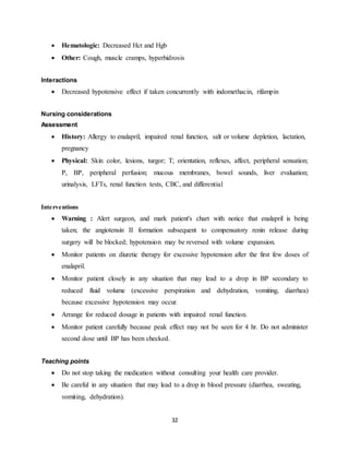 32
 Hematologic: Decreased Hct and Hgb
 Other: Cough, muscle cramps, hyperhidrosis
Interactions
 Decreased hypotensive effect if taken concurrently with indomethacin, rifampin
Nursing considerations
Assessment
 History: Allergy to enalapril, impaired renal function, salt or volume depletion, lactation,
pregnancy
 Physical: Skin color, lesions, turgor; T; orientation, reflexes, affect, peripheral sensation;
P, BP, peripheral perfusion; mucous membranes, bowel sounds, liver evaluation;
urinalysis, LFTs, renal function tests, CBC, and differential
Interventions
 Warning : Alert surgeon, and mark patient's chart with notice that enalapril is being
taken; the angiotensin II formation subsequent to compensatory renin release during
surgery will be blocked; hypotension may be reversed with volume expansion.
 Monitor patients on diuretic therapy for excessive hypotension after the first few doses of
enalapril.
 Monitor patient closely in any situation that may lead to a drop in BP secondary to
reduced fluid volume (excessive perspiration and dehydration, vomiting, diarrhea)
because excessive hypotension may occur.
 Arrange for reduced dosage in patients with impaired renal function.
 Monitor patient carefully because peak effect may not be seen for 4 hr. Do not administer
second dose until BP has been checked.
Teaching points
 Do not stop taking the medication without consulting your health care provider.
 Be careful in any situation that may lead to a drop in blood pressure (diarrhea, sweating,
vomiting, dehydration).
 