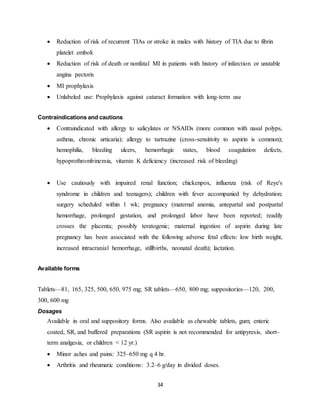 34
 Reduction of risk of recurrent TIAs or stroke in males with history of TIA due to fibrin
platelet emboli
 Reduction of risk of death or nonfatal MI in patients with history of infarction or unstable
angina pectoris
 MI prophylaxis
 Unlabeled use: Prophylaxis against cataract formation with long-term use
Contraindications and cautions
 Contraindicated with allergy to salicylates or NSAIDs (more common with nasal polyps,
asthma, chronic urticaria); allergy to tartrazine (cross-sensitivity to aspirin is common);
hemophilia, bleeding ulcers, hemorrhagic states, blood coagulation defects,
hypoprothrombinemia, vitamin K deficiency (increased risk of bleeding)
 Use cautiously with impaired renal function; chickenpox, influenza (risk of Reye's
syndrome in children and teenagers); children with fever accompanied by dehydration;
surgery scheduled within 1 wk; pregnancy (maternal anemia, antepartal and postpartal
hemorrhage, prolonged gestation, and prolonged labor have been reported; readily
crosses the placenta; possibly teratogenic; maternal ingestion of aspirin during late
pregnancy has been associated with the following adverse fetal effects: low birth weight,
increased intracranial hemorrhage, stillbirths, neonatal death); lactation.
Available forms
Tablets—81, 165, 325, 500, 650, 975 mg; SR tablets—650, 800 mg; suppositories—120, 200,
300, 600 mg
Dosages
Available in oral and suppository forms. Also available as chewable tablets, gum; enteric
coated, SR, and buffered preparations (SR aspirin is not recommended for antipyresis, short-
term analgesia, or children < 12 yr.)
 Minor aches and pains: 325–650 mg q 4 hr.
 Arthritis and rheumatic conditions: 3.2–6 g/day in divided doses.
 