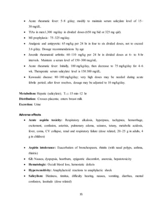 35
 Acute rheumatic fever: 5–8 g/day; modify to maintain serum salicylate level of 15–
30 mg/dL.
 TIAs in men:1,300 mg/day in divided doses (650 mg bid or 325 mg qid).
 MI prophylaxis: 75–325 mg/day.
 Analgesic and antipyretic: 65 mg/kg per 24 hr in four to six divided doses, not to exceed
3.6 g/day. Dosage recommendations by age
 Juvenile rheumatoid arthritis: 60–110 mg/kg per 24 hr in divided doses at 6- to 8-hr
intervals. Maintain a serum level of 150–300 mcg/mL.
 Acute rheumatic fever: Initially, 100 mg/kg/day, then decrease to 75 mg/kg/day for 4–6
wk. Therapeutic serum salicylate level is 150 300 mg/dL.
 Kawasaki disease: 80–180 mg/kg/day; very high doses may be needed during acute
febrile period; after fever resolves, dosage may be adjusted to 10 mg/kg/day.
Metabolism: Hepatic (salicylate); T1/2: 15 min–12 hr
Distribution: Crosses placenta; enters breast milk
Excretion: Urine
Adverse effects
 Acute aspirin toxicity: Respiratory alkalosis, hyperpnea, tachypnea, hemorrhage,
excitement, confusion, asterixis, pulmonary edema, seizures, tetany, metabolic acidosis,
fever, coma, CV collapse, renal and respiratory failure (dose related, 20–25 g in adults, 4
g in children)
 Aspirin intolerance: Exacerbation of bronchospasm, rhinitis (with nasal polyps, asthma,
rhinitis)
 GI: Nausea, dyspepsia, heartburn, epigastric discomfort, anorexia, hepatotoxicity
 Hematologic: Occult blood loss, hemostatic defects
 Hypersensitivity: Anaphylactoid reactions to anaphylactic shock
 Salicylism: Dizziness, tinnitus, difficulty hearing, nausea, vomiting, diarrhea, mental
confusion, lassitude (dose related)
 