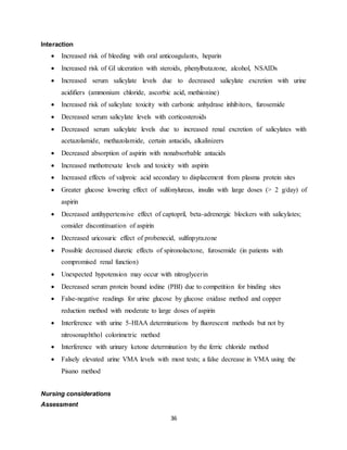 36
Interaction
 Increased risk of bleeding with oral anticoagulants, heparin
 Increased risk of GI ulceration with steroids, phenylbutazone, alcohol, NSAIDs
 Increased serum salicylate levels due to decreased salicylate excretion with urine
acidifiers (ammonium chloride, ascorbic acid, methionine)
 Increased risk of salicylate toxicity with carbonic anhydrase inhibitors, furosemide
 Decreased serum salicylate levels with corticosteroids
 Decreased serum salicylate levels due to increased renal excretion of salicylates with
acetazolamide, methazolamide, certain antacids, alkalinizers
 Decreased absorption of aspirin with nonabsorbable antacids
 Increased methotrexate levels and toxicity with aspirin
 Increased effects of valproic acid secondary to displacement from plasma protein sites
 Greater glucose lowering effect of sulfonylureas, insulin with large doses (> 2 g/day) of
aspirin
 Decreased antihypertensive effect of captopril, beta-adrenergic blockers with salicylates;
consider discontinuation of aspirin
 Decreased uricosuric effect of probenecid, sulfinpyrazone
 Possible decreased diuretic effects of spironolactone, furosemide (in patients with
compromised renal function)
 Unexpected hypotension may occur with nitroglycerin
 Decreased serum protein bound iodine (PBI) due to competition for binding sites
 False-negative readings for urine glucose by glucose oxidase method and copper
reduction method with moderate to large doses of aspirin
 Interference with urine 5-HIAA determinations by fluorescent methods but not by
nitrosonaphthol colorimetric method
 Interference with urinary ketone determination by the ferric chloride method
 Falsely elevated urine VMA levels with most tests; a false decrease in VMA using the
Pisano method
Nursing considerations
Assessment
 