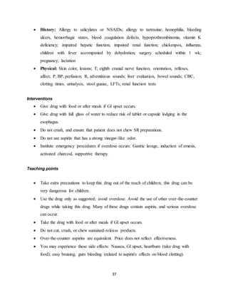 37
 History: Allergy to salicylates or NSAIDs; allergy to tartrazine; hemophilia, bleeding
ulcers, hemorrhagic states, blood coagulation defects, hypoprothrombinemia, vitamin K
deficiency; impaired hepatic function; impaired renal function; chickenpox, influenza;
children with fever accompanied by dehydration; surgery scheduled within 1 wk;
pregnancy; lactation
 Physical: Skin color, lesions; T; eighth cranial nerve function, orientation, reflexes,
affect; P, BP, perfusion; R, adventitious sounds; liver evaluation, bowel sounds; CBC,
clotting times, urinalysis, stool guaiac, LFTs, renal function tests
Interventions
 Give drug with food or after meals if GI upset occurs.
 Give drug with full glass of water to reduce risk of tablet or capsule lodging in the
esophagus.
 Do not crush, and ensure that patient does not chew SR preparations.
 Do not use aspirin that has a strong vinegar-like odor.
 Institute emergency procedures if overdose occurs: Gastric lavage, induction of emesis,
activated charcoal, supportive therapy.
Teaching points
 Take extra precautions to keep this drug out of the reach of children; this drug can be
very dangerous for children.
 Use the drug only as suggested; avoid overdose. Avoid the use of other over-the-counter
drugs while taking this drug. Many of these drugs contain aspirin, and serious overdose
can occur.
 Take the drug with food or after meals if GI upset occurs.
 Do not cut, crush, or chew sustained-release products.
 Over-the-counter aspirins are equivalent. Price does not reflect effectiveness.
 You may experience these side effects: Nausea, GI upset, heartburn (take drug with
food); easy bruising, gum bleeding (related to aspirin's effects on blood clotting).
 