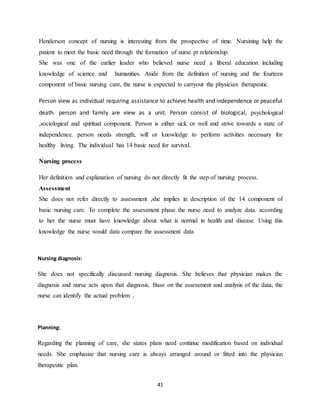 41
Henderson concept of nursing is interesting from the prospective of time. Nursining help the
patient to meet the basic need through the formation of nurse pt relationship.
She was one of the earlier leader who believed nurse need a liberal education including
knowledge of science and humanities. Aside from the definition of nursing and the fourteen
component of basic nursing care, the nurse is expected to carryout the physician therapeutic.
Person view as individual requiring assistance to achieve health and independence or peaceful
death. person and family are view as a unit. Person consist of biological, psychological
,sociological and spiritual component. Person is either sick or well and strive towards a state of
independence. person needs strength, will or knowledge to perform activities necessary for
healthy living. The individual has 14 basic need for survival.
Nursing process
Her definition and explanation of nursing do not directly fit the step of nursing process.
Assessment
She does not refer directly to assessment ,she implies in description of the 14 component of
basic nursing care. To complete the assessment phase the nurse need to analyze data. according
to her the nurse must have knowledge about what is normal in health and disease. Using this
knowledge the nurse would data compare the assessment data
Nursing diagnosis:
She does not specifically discussed nursing diagnosis. She believes that physician makes the
diagnosis and nurse acts upon that diagnosis. Base on the assessment and analysis of the data, the
nurse can identify the actual problem .
Planning:
Regarding the planning of care, she states plans need continue modification based on individual
needs. She emphasize that nursing care is always arranged around or fitted into the physician
therapeutic plan.
 
