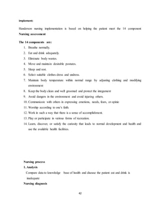 42
Implement:
Handerson nursing implementation is based on helping the patient meet the 14 component
Nursing assessment
The 14 components are:
1. Breathe normally.
2. Eat and drink adequately.
3. Eliminate body wastes.
4. Move and maintain desirable postures.
5. Sleep and rest.
6. Select suitable clothes-dress and undress.
7. Maintain body temperature within normal range by adjusting clothing and modifying
environment
8. Keep the body clean and well groomed and protect the integument
9. Avoid dangers in the environment and avoid injuring others.
10. Communicate with others in expressing emotions, needs, fears, or opinio
11. Worship according to one’s faith.
12. Work in such a way that there is a sense of accomplishment.
13. Play or participate in various forms of recreation.
14. Learn, discover, or satisfy the curiosity that leads to normal development and health and
use the available health facilities.
Nursing process
1. Analysis
Compare data to knowledge base of health and disease the patient eat and drink is
inadequate
Nursing diagnosis
 