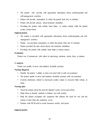 44
• The patient will provide with appropriate information about cardiomyopathy and
self-management activities.
• Patient will provide atmosphere in which the patient feels free to verbalize
• Patient will provide discuss about treatment modalities .
• Providing the patient with realistic hope helps to reduce anxiety while the patient
awaits a donor heart.
Implementation
• The patient is provided with appropriate information about cardiomyopathy and self-
management activities.
• Patient was provided atmosphere in which the patient feels free to verbalize.
• Patient provided the time about discuss the treatment modalities.
• Providing the patient with realistic hope helps to reduce anxiety .
Evaluation
Patient was Communicate with others in expressing emotions, needs, fears, or opinion
3. Analysis
Patient was unable to move and maintain desirable postures.
Nursing diagnosis
• Identify the patient ‘s ability to meet own need with or with out assistance .
• The patient unable to move and maintain desirable postures with out assistance
• (Activity intolerance related to decreased cardiac output or excessive fluid volume, or
both)
Nursing plan
• Teach the patient about the need for planned cycles of rest and activity.
• Helps them to identify methods to balance rest with activity.
• Help the patient recognizes the symptoms that indicate the need for rest and the
actions to take when the symptoms occur.
• Patients with HCM need to avoid strenuous activity and sports.
Implementation
 