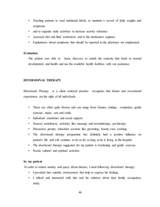 46
• Teaching patients to read nutritional labels, to maintain a record of daily weights and
symptoms
• and to organize daily activities to increase activity tolerance
• Assessed diet and fluid restrictions and to the medication regimen
• Explanation about symptoms that should be reported to the physician are emphasized.
Evaluation
The patient was able to learn, discover, or satisfy the curiosity that leads to normal
development and health and use the available health facilities with out assistance.
DIVERSIONAL THERAPY
Diversional Therapy is a client centered practice recognizes that leisure and recreational
experiences are the right of all individuals.
• These are often quite diverse and can range from: Games, outings, computers, gentle
exercise, music, arts and crafts.
• Individual emotional and social support
• Sensory enrichment, activities like massage and aromatherapy, pet therapy
• Discussion groups, education sessions like grooming, beauty care, cooking.
• The diversional therapy programme has definitely had a positive influence on
patient’s life and will continue to do so for as long as he is living at the hospital
• The divertional therapy suggested for my patient is Gardening and gentle exercise
• Social, cultural and spiritual activities
In my patient
In order to reduce anxiety and query about disease, I used following diversional therapy:
• I provided him suitable environment that help to express his feelings.
• I talked and interacted with him and his relatives about their family, occupation,
study.
 