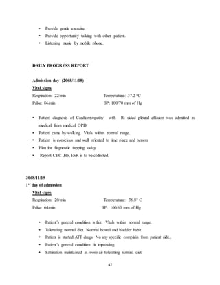 47
• Provide gentle exercise
• Provide opportunity talking with other patient.
• Listening music by mobile phone.
DAILY PROGRESS REPORT
Admission day (2068/11/18)
Vital signs
Respiration: 22/min Temperature: 37.2 °C
Pulse: 86/min BP: 100/70 mm of Hg
• Patient diagnosis of Cardiomyopathy with Rt sided pleural effusion was admitted in
medical from medical OPD.
• Patient came by walking. Vitals within normal range.
• Patient is conscious and well oriented to time place and person.
• Plan for diagnostic tapping today.
• Report CBC ,Hb, ESR is to be collected.
2068/11/19
1st day of admission
Vital signs
Respiration: 20/min Temperature: 36.8° C
Pulse: 64/min BP: 100/60 mm of Hg
• Patient’s general condition is fair. Vitals within normal range.
• Tolerating normal diet. Normal bowel and bladder habit.
• Patient is started ATT drugs. No any specific complain from patient side..
• Patient’s general condition is improving.
• Saturation maintained at room air tolerating normal diet.
 
