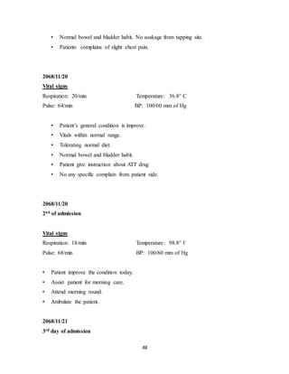 48
• Normal bowel and bladder habit. No soakage from tapping site.
• Patients complains of slight chest pain.
2068/11/20
Vital signs
Respiration: 20/min Temperature: 36.8° C
Pulse: 64/min BP: 100/60 mm of Hg
• Patient’s general condition is improve.
• Vitals within normal range.
• Tolerating normal diet.
• Normal bowel and bladder habit.
• Patient give instruction about ATT drug
• No any specific complain from patient side.
2068/11/20
2nd of admission
Vital signs
Respiration: 18/min Temperature: 98.8° f
Pulse: 68/min BP: 100/60 mm of Hg
• Patient improve the condition today.
• Assist patient for morning care.
• Attend morning round.
• Ambulate the patient.
2068/11/21
3rd day of admission
 