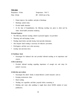 49
Vital signs
Respiration: 18/min Temperature: 98.8° f
Pulse: 68/min BP: 100/60 mm of Hg
• Patient improve the condition and plan of discharge.
• Discharge patient today
• Provide health education
• At the time of hospitalization, the following teaching was given to client and his
visitor about health promotion including
Personal hygiene:
• The following informal teaching related to personal hygiene was provided:
• Trimming nail and keeping it clean.
• Washing hand before and after having food and after defecation.
• Also frequent hand washing is necessary for infection prevention.
• Oral hygiene and hair care is also necessary.
• wearing neat and clean dress.
2) Nutritious food:
• Encouraged for balanced diet and provided informal teaching on its importance and
sources.
3) Rest and sleep:
• Provided informal teaching regarding importance of enough rest and sleep for
patient’s recovery.
4) Infection prevention:
• Encouraged the client’s family to adopt infection control measures such as:
• Keeping environment clean
• Hand washing
• Washing raw vegetables and fruits properly before consuming it.
• Drinking safe water after purifying it, taught them about SODIS method of water
purification.
 