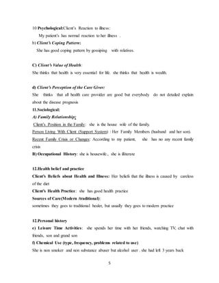 5
10 Psychological:Client’s Reaction to illness:
My patient’s has normal reaction to her illness .
b) Client’s Coping Pattern:
She has good coping pattern by gossiping with relatives.
C) Client’s Value of Health:
She thinks that health is very essential for life. she thinks that health is wealth.
d) Client’s Perception of the Care Giver:
She thinks that all health care provider are good but everybody do not detailed explain
about the disease prognosis
11.Sociological:
A) Family Relationship:
Client’s Position in the Family: she is the house wife of the family.
Person Living With Client (Support System) : Her Family Members (husband and her son).
Recent Family Crisis or Changes: According to my patient, she has no any recent family
crisis
B) Occupational History: she is housewife., she is illiterate
12.Health belief and practice
Client’s Beliefs about Health and Illness: Her beliefs that the illness is caused by careless
of the diet
Client’s Health Practice: she has good health practice
Sources of Care(Modern /traditional):
sometimes they goes to traditional healer, but usually they goes to modern practice
12.Personal history
e) Leisure Time Activities: she spends her time with her friends, watching TV, chat with
friends, son and grand son
f) Chemical Use (type, frequency, problems related to use)
She is non smoker and non substance abuser but alcohol user . she had left 3 years back
 
