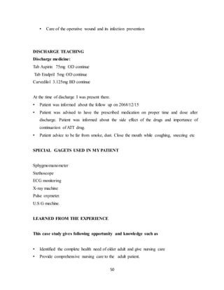 50
• Care of the operative wound and its infection prevention
DISCHARGE TEACHING
Discharge medicine:
Tab Aspirin 75mg OD continue
Tab Enalpril 5mg OD continue
Carvedilol 3.125mg BD continue
At the time of discharge I was present there.
• Patient was informed about the follow up on 2068/12/15
• Patient was advised to have the prescribed medication on proper time and dose after
discharge. Patient was informed about the side effect of the drugs and importance of
continuation of ATT drug.
• Patient advice to be far from smoke, dust. Close the mouth while coughing, sneezing etc
SPECIAL GAGETS USED IN MY PATIENT
Sphygmomanometer
Stethoscope
ECG monitoring
X-ray machine
Pulse oxymeter.
U.S G mechine.
LEARNED FROM THE EXPERIENCE
This case study gives following opportunity and knowledge such as
• Identified the complete health need of older adult and give nursing care
• Provide comprehensive nursing care to the adult patient.
 