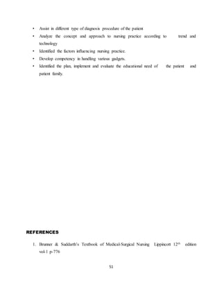 51
• Assist in different type of diagnosis procedure of the patient
• Analyze the concept and approach to nursing practice according to trend and
technology
• Identified the factors influencing nursing practice.
• Develop competency in handling various gadgets.
• Identified the plan, implement and evaluate the educational need of the patient and
patient family.
REFERENCES
1. Brunner & Suddarth’s Textbook of Medical-Surgical Nursing Lippincott 12th edition
vol-1 p-776
 