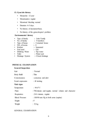 6
13. Gyne/obs history
• Menarche- 12 year
• Menstruation regular
• Menstrual bleeding normal
• Duration 4-5 days.
• No history of dysmenorrhoea.
• No history of the gynecological problem
Environmental history
• Type of family :- Joint Family
• No. of family :- 9 members
• Type of house :- Cemented house
• NO. of rooms :- 8
• Kitchen :- Separated
• Fuel used :- Gas
• Drinking Water :- Tap water
• Toilet :- Water seal
• Drainage System :- Closed drainage
PHYSICAL EXAMINATION
General Inspection:
Gait : Normal
Body Build : Thin
Consciousness : conscious and alert
Facial expression : ill looking
Vital signs
Temperature : 99.40 f
Pulse : 78b/minute and regular, normal volume and character
Respiration : 24 b /minute, regular
Blood Pressure : 100/80 mm Hg in both arms (supine)
Height : 5'
Weight : 52 kg
GENERAL EXAMINATION
 