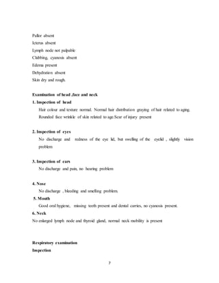 7
Pallor absent
Icterus absent
Lymph node not palpable
Clubbing, cyanosis absent
Edema present
Dehydration absent
Skin dry and rough.
Examination of head ,face and neck
1. Inspection of head
Hair colour and texture normal. Normal hair distribution graying of hair related to aging.
Rounded face wrinkle of skin related to age.Scar of injury present
2. Inspection of eyes
No discharge and redness of the eye lid, but swelling of the eyelid , slightly vision
problem
3. Inspection of ears
No discharge and pain, no hearing problem
4. Nose
No discharge , bleeding and smelling problem.
5. Mouth
Good oral hygiene, missing teeth present and dental carries, no cyanosis present.
6. Neck
No enlarged lymph node and thyroid gland, normal neck mobility is present
Respiratory examination
Inspection
 