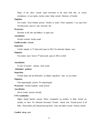 8
Shape of the chest- normal, equal movement of the chest both side, no venous
prominences or scar marks, trachea center. Spine normal. Shortness of breathe
Palpation
Non tender. Vocal fremitus present. Trachea in center. Chest expansion 3 cm, apex beat
5th intercostals space in mid, clavicular line
Percussion
Resonant in left side and dullness in organ area
Auscultation
Normal vesicular breath sound.
Cardiovascular system
Inspection:
Cardiac impulse in 5th intercostal space in MCl. No abnormal impluse seen.
Palpation
Non tender. Apex beat in 5th intercostals space in MCl, no thrill
Auscultation
S1 and S2 normal murmur heart sound
Abdominal problem
Inspection-
Normal shape and size.Distended ,no dilated superficial veins, no scar marks
Palpation-
Soft organomegaly present. No organomegaly
Percussion- Normal tympanic sound present
Auscultation-
Bowel sounds present (normal)
CNS examination
Higher mental function normal. Motor examination eg position of limbs normal ,no
atrophy, no ulcer. No abnormal movement. Normal muscle tone. Normal power in all
limbs. Deep tendon jerk (bicep,tricep,supinator ,knee and ankle) normal. Sensory normal.
Comfort sleep , rest
 
