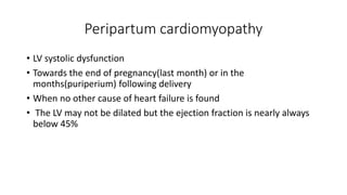Peripartum cardiomyopathy
• LV systolic dysfunction
• Towards the end of pregnancy(last month) or in the
months(puriperium) following delivery
• When no other cause of heart failure is found
• The LV may not be dilated but the ejection fraction is nearly always
below 45%
 