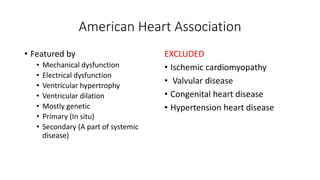 American Heart Association
• Featured by
• Mechanical dysfunction
• Electrical dysfunction
• Ventricular hypertrophy
• Ventricular dilation
• Mostly genetic
• Primary (In situ)
• Secondary (A part of systemic
disease)
EXCLUDED
• Ischemic cardiomyopathy
• Valvular disease
• Congenital heart disease
• Hypertension heart disease
 