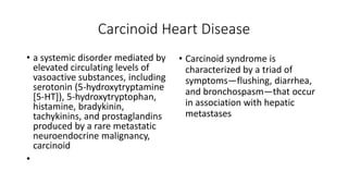 Carcinoid Heart Disease
• a systemic disorder mediated by
elevated circulating levels of
vasoactive substances, including
serotonin (5-hydroxytryptamine
[5-HT]), 5-hydroxytryptophan,
histamine, bradykinin,
tachykinins, and prostaglandins
produced by a rare metastatic
neuroendocrine malignancy,
carcinoid
•
• Carcinoid syndrome is
characterized by a triad of
symptoms—flushing, diarrhea,
and bronchospasm—that occur
in association with hepatic
metastases
 