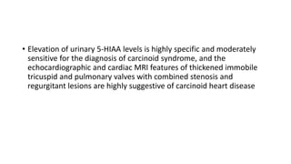 • Elevation of urinary 5-HIAA levels is highly specific and moderately
sensitive for the diagnosis of carcinoid syndrome, and the
echocardiographic and cardiac MRI features of thickened immobile
tricuspid and pulmonary valves with combined stenosis and
regurgitant lesions are highly suggestive of carcinoid heart disease
 