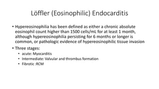 Löffler (Eosinophilic) Endocarditis
• Hypereosinophilia has been defined as either a chronic absolute
eosinophil count higher than 1500 cells/mL for at least 1 month,
although hypereosinophilia persisting for 6 months or longer is
common, or pathologic evidence of hypereosinophilic tissue invasion
• Three stages:
• acute: Myocarditis
• Intermediate: Valvular and thrombus formation
• Fibrotic :RCM
 