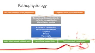 Pathophysiology
Mutation:Pathological and polymorphic Exogenous insult:Viral,toxins,alcohol
Contraction and relaxation disorder
Ineffective energy utilization
Altered Ca ions handling
Activation of compensatory
neurohumoral mechanisms
Apoptosis
Fibrosis
Hypertrophy
Heart failure:Systolic ,diastolic,both Arrhythmia, sudden death Thromboembolic complication
 